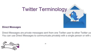 Twitter Terminology
Direct Messages
Direct Messages are private messages sent from one Twitter user to other Twitter use
You can use Direct Messages to communicate privately with a single person or with a
23
 