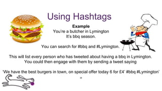 Using Hashtags
Example
You’re a butcher in Lymington
It’s bbq season.
You can search for #bbq and #Lymington.
This will list every person who has tweeted about having a bbq in Lymington.
You could then engage with them by sending a tweet saying
‘We have the best burgers in town, on special offer today 6 for £4’ #bbq #Lymington’
26
 