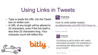 Using Links in Tweets
• Type or paste the URL into the Tweet
box on twitter.com.
• A URL of any length will be altered to
22 characters, even if the link itself is
less than 22 characters long. Your
character count will reflect this.
27
 