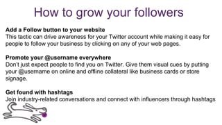 How to grow your followers
Add a Follow button to your website
This tactic can drive awareness for your Twitter account while making it easy for
people to follow your business by clicking on any of your web pages.
Promote your @username everywhere
Don’t just expect people to find you on Twitter. Give them visual cues by putting
your @username on online and offline collateral like business cards or store
signage.
Get found with hashtags
Join industry-related conversations and connect with influencers through hashtags
 