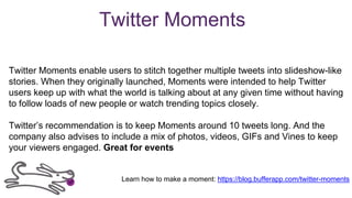 Twitter Moments
Twitter Moments enable users to stitch together multiple tweets into slideshow-like
stories. When they originally launched, Moments were intended to help Twitter
users keep up with what the world is talking about at any given time without having
to follow loads of new people or watch trending topics closely.
Twitter’s recommendation is to keep Moments around 10 tweets long. And the
company also advises to include a mix of photos, videos, GIFs and Vines to keep
your viewers engaged. Great for events
Learn how to make a moment: https://blog.bufferapp.com/twitter-moments
 