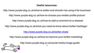 Useful resources:
http://www.purple-dog.co.uk/twitter-chats/
http://www.purple-dog.co.uk/what-is-twitter-and-should-i-be-using-it-for-business/
http://www.purple-dog.co.uk/how-to-add-a-comment-to-a-retweet/
http://www.purple-dog.co.uk/how-to-improve-your-twitter-marketing/
http://www.purple-dog.co.uk/how-to-choose-your-twitter-profile-picture/
http://www.purple-dog.co.uk/what-you-need-to-know-about-twitter-hashtags/
http://www.purple-dog.co.uk/social-media-image-guide/
36
 