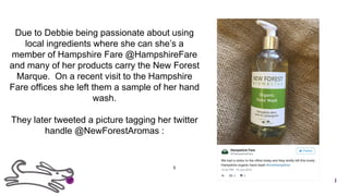 Due to Debbie being passionate about using
local ingredients where she can she’s a
member of Hampshire Fare @HampshireFare
and many of her products carry the New Forest
Marque. On a recent visit to the Hampshire
Fare offices she left them a sample of her hand
wash.
They later tweeted a picture tagging her twitter
handle @NewForestAromas :
5
 