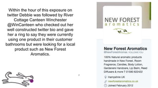 Within the hour of this exposure on
twitter Debbie was followed by River
Cottage Canteen Winchester
@WinCanteen who checked out her
well constructed twitter bio and gave
her a ring to say they were currently
using one product in their customer
bathrooms but were looking for a local
product such as New Forest
Aromatics.
7
 