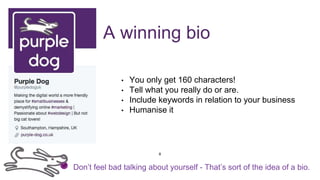 A winning bio
• You only get 160 characters!
• Tell what you really do or are.
• Include keywords in relation to your business
• Humanise it
Don’t feel bad talking about yourself - That’s sort of the idea of a bio.
8
 