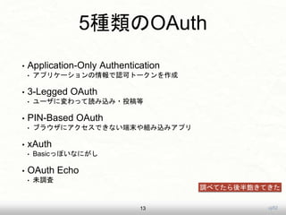 uji52
5種類のOAuth
• Application-Only Authentication
• アプリケーションの情報で認可トークンを作成
• 3-Legged OAuth
• ユーザに変わって読み込み・投稿等
• PIN-Based OAuth
• ブラウザにアクセスできない端末や組み込みアプリ
• xAuth
• Basicっぽいなにがし
• OAuth Echo
• 未調査
13
調べてたら後半飽きてきた
 