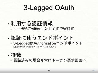 uji52
3-Legged OAuth
• 利用する認証情報
• ユーザがTwitterに対してID/PW認証
• 認証に使うエンドポイント
• 3-LeggedはAuthorizationエンドポイント
(通常はAuthenticateエンドポイントらしい)
• 特徴
• 認証済みの場合も常にトークン要求画面へ
16
 