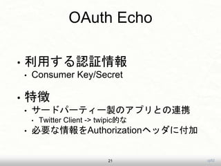 uji52
OAuth Echo
• 利用する認証情報
• Consumer Key/Secret
• 特徴
• サードパーティー製のアプリとの連携
• Twitter Client -> twipic的な
• 必要な情報をAuthorizationヘッダに付加
21
 