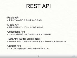 uji52
REST API
• Public API
• 普通にTwitter使うときに使うようなAPI
• Media API
• 画像や動画をアップロードするためのAPI
• Collections API
• ユーザに紐付かないようなリクエストができるAPI
• TON API(Twitter Object Nest)
• Twitterへメディアや様々なアセットをアップロードできるAPIらしい
• Curator API
• ストリームを放送局に提供する非公開APIらしい
7
 