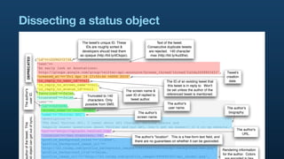 Dissecting a status object
                                                             The tweet's unique ID. These                   Text of the tweet.
                                                                IDs are roughly sorted &             Consecutive duplicate tweets
                                                             developers should treat them             are rejected. 140 character
                                                            as opaque (http://bit.ly/dCkppc).          max (http://bit.ly/4ud3he).
        DEPRECATED




                                 {"id"=>12296272736,
                                  "text"=>
                                  "An early look at Annotations:
                                   http://groups.google.com/group/twitter-api-announce/browse_thread/thread/fa5da2608865453",                      Tweet's
                                  "created_at"=>"Fri Apr 16 17:55:46 +0000 2010",                                                                  creation
                                  "in_reply_to_user_id"=>nil,                                             The ID of an existing tweet that           date.
                                  "in_reply_to_screen_name"=>nil,                                          this tweet is in reply to. Won't
                                  "in_reply_to_status_id"=>nil                                            be set unless the author of the
 The author's




                                                                              The screen name &
                                  "favorited"=>false,
   user ID.




                                                                              user ID of replied to       referenced tweet is mentioned.
                                  "truncated"=>false,      Truncated to 140
                                                           characters. Only      tweet author.
                                  "user"=>
                                                          possible from SMS.                               The author's
                                   {"id"=>6253282,
                                                                                                            user name.                             The author's
                                    "screen_name"=>"twitterapi",
                                                                                       The author's                                                  biography.
                                    "name"=>"Twitter API",
                                                                                      screen name.
 d object can get out of sync.




                                    "description"=>
                                    "The Real Twitter API. I tweet about API changes, service issues and
 uthor of the tweet. This




                                     happily answer questions about Twitter and our API. Don't get an answer? It's on my website.",
                                    "url"=>"http://apiwiki.twitter.com",                                                                                   The author's
                                    "location"=>"San Francisco, CA",                                                                                          URL.
                                                                                    The author's "location". This is a free-form text ﬁeld, and
                                    "profile_background_color"=>"c1dfee",           there are no guarantees on whether it can be geocoded.
                                    "profile_background_image_url"=>
                                    "http://a3.twimg.com/profile_background_images/59931895/twitterapi-background-new.png",
                                                                                                                                                Rendering information
                                    "profile_background_tile"=>false,
                                                                                                                                                for the author. Colors
                                    "profile_image_url"=>"http://a3.twimg.com/profile_images/689684365/api_normal.png",
 
