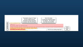 The tweet's unique ID. These                  Text of the tweet.
                                                  IDs are roughly sorted &            Consecutive duplicate tweets
                                               developers should treat them            are rejected. 140 character
                                              as opaque (http://bit.ly/dCkppc).         max (http://bit.ly/4ud3he).
    DEPRECATED




                   {"id"=>12296272736,
                    "text"=>
                    "An early look at Annotations:
                     http://groups.google.com/group/twitter-api-announce/browse_thread/thread/fa5da2608865453",                   Tweet's
                    "created_at"=>"Fri Apr 16 17:55:46 +0000 2010",                                                               creation
                    "in_reply_to_user_id"=>nil,                                             The ID of an existing tweet that        date.
                    "in_reply_to_screen_name"=>nil,                                          this tweet is in reply to. Won't
                    "in_reply_to_status_id"=>nil                                            be set unless the author of the
The author's




                                                                The screen name &
                    "favorited"=>false,
  user ID.




                                                                user ID of replied to       referenced tweet is mentioned.
                    "truncated"=>false,      Truncated to 140
                                             characters. Only      tweet author.
                    "user"=>
                                            possible from SMS.                               The author's
                     {"id"=>6253282,
                                                                                              user name.                          The author's
                      "screen_name"=>"twitterapi",
                                                                         The author's                                              biography.
                      "name"=>"Twitter API",
                                                                        screen name.
get out of sync.




                      "description"=>
                      "The Real Twitter API. I tweet about API changes, service issues and
tweet. This




                       happily answer questions about Twitter and our API. Don't get an answer? It's on my website.",
                      "url"=>"http://apiwiki.twitter.com",                                                                                The author's
                      "location"=>"San Francisco, CA",                                                                                       URL.
                                                                      The author's "location". This is a free-form text ﬁeld, and
 