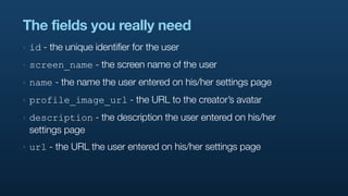 The fields you really need
‣   id - the unique identifier for the user
‣   screen_name - the screen name of the user
‣   name - the name the user entered on his/her settings page
‣   profile_image_url - the URL to the creator’s avatar
‣   description - the description the user entered on his/her
    settings page
‣   url - the URL the user entered on his/her settings page
 