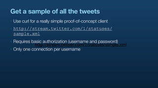 Get a sample of all the tweets
‣   Use curl for a really simple proof-of-concept client
‣   http://stream.twitter.com/1/statuses/
    sample.xml
‣   Requires basic authorization (username and password)
               http://stream.twitter.com/1/statuses/sample.xml
‣   Only one connection per username
 