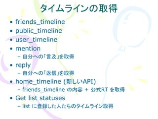 タイムラインの取得
•   friends_timeline
•   public_timeline
•   user_timeline
•   mention
    – 自分への「言及」を取得
• reply
    – 自分への「返信」を取得
• home_timeline (新しいAPI)
    – friends_timeline の内容 + 公式RT を取得
• Get list statuses
    – list に登録した人たちのタイムライン取得
 