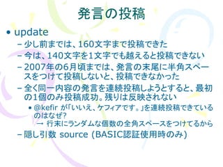 発言の投稿
• update
  – 尐し前までは、160文字まで投稿できた
  – 今は、140文字を1文字でも越えると投稿できない
  – 2007年の6月頃までは、発言の末尾に半角スペー
    スをつけて投稿しないと、投稿できなかった
  – 全く同一内容の発言を連続投稿しようとすると、最初
    の1個のみ投稿成功。残りは反映されない
    • @kefir が「いいえ、ケフィアです。」を連続投稿できている
      のはなぜ?
      → 行末にランダムな個数の全角スペースをつけてるから
  – 隠し引数 source (BASIC認証使用時のみ)
 
