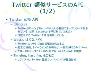 Twitter 類似サービスのAPI
           (1/2)
• Twitter 互換 API
  – Identi.ca
     • Twitterクローン (StatusNet という名前でオープンソース化さ
       れている。以前、Laconica と呼ばれていたもの)
     • ほぼ全ての Twitter API を再現している
  – Wassr, はてなハイク
     • Twitter の API に独自拡張を加えたもの
     • 発言の投稿、タイムラインの取得など、一部のAPIのみサポート
     • クローズドベータテスト中の「はてなハイク2」はAPI未実装
  – Timelog, haru.fm, もごもご
     • リクエストは Twitter 互換で、レスポンスが独自形式
 