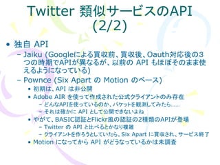 Twitter 類似サービスのAPI
            (2/2)
• 独自 API
  – Jaiku (Googleによる買収前、買収後、Oauth対応後の３
    つの時期でAPIが異なるが、以前の API もほぼそのまま使
    えるようになっている)
  – Pownce (Six Apart の Motion のベース)
    • 初期は、API は非公開
    • Adobe AIR を使って作成された公式クライアントのみ存在
      – どんなAPIを使っているのか、パケットを観測してみたら……
      – それは確かに API として公開できないよね
    • やがて、BASIC認証とFlickr風の認証の2種類のAPIが登場
      – Twitter の API と比べるとかなり複雑
      – クライアントを作ろうとしていたら、Six Apart に買収され、サービス終了
    • Motion になってから API がどうなっているかは未調査
 
