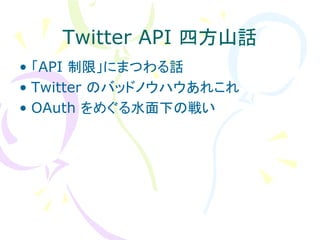 Twitter API 四方山話
• 「API 制限」にまつわる話
• Twitter のバッドノウハウあれこれ
• OAuth をめぐる水面下の戦い
 