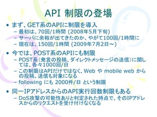 API 制限の登場
• まず、GET系のAPIに制限を導入
 – 最初は、70回/1時間 (2008年5月下旬)
 – サーバに余裕が出てきたのか、やがて100回/1時間に
 – 現在は、150回/1時間 (2009年7月2日～)
• 今では、POST系のAPIにも制限
 – POST系（発言の投稿、ダイレクトメッセージの送信）に関し
   ては、各々1000回/日
 – この制限はAPIだけではなく、Web や mobile web から
   の投稿、送信も対象になる
 – following にも 2000件/日 という制限
• 同一IPアドレスからのAPI実行回数制限もある
 – DoS攻撃の可能性ありと判定された時点で、そのIPアドレ
   スからのリクエストを受け付けなくなる
 