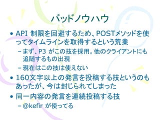 バッドノウハウ
• API 制限を回避するため、POSTメソッドを使
  ってタイムラインを取得するという荒業
 – まず、P3 がこの技を採用。他のクライアントにも
   追随するもの出現
 – 現在はこの技は使えない
• 160文字以上の発言を投稿する技というのも
  あったが、今は封じられてしまった
• 同一内容の発言を連続投稿する技
 – @kefir が使ってる
 