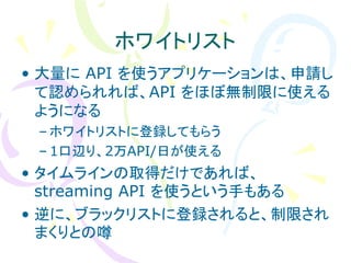 ホワイトリスト
• 大量に API を使うアプリケーションは、申請し
  て認められれば、API をほぼ無制限に使える
  ようになる
 – ホワイトリストに登録してもらう
 – 1口辺り、2万API/日が使える
• タイムラインの取得だけであれば、
  streaming API を使うという手もある
• 逆に、ブラックリストに登録されると、制限され
  まくりとの噂
 