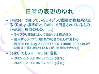日時の表現のゆれ
• Twitter で使っているライブラリ関数が複数系統あ
  る (Ruby 標準のと、Rails で用意されているもの、
  Twitter 独自のもの、……)
 – ライブラリ関数によって微妙に仕様が違う
 – 使用するライブラリ関数の切替のたびに変わる
 – 現在は Fri Aug 21 08:37:16 +0000 2009 のよう
   な形式で落ち着いている (が、油断はできない)
• Jaiku でもフォーマットに混乱
 – 2009-12-03T06:37:53Z (従来)
 – 2009-12-03T06-37-53Z (現在)
 