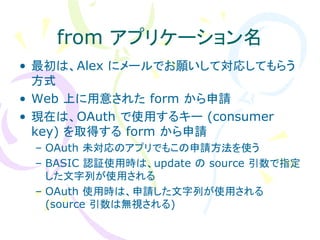 from アプリケーション名
• 最初は、Alex にメールでお願いして対応してもらう
  方式
• Web 上に用意された form から申請
• 現在は、OAuth で使用するキー (consumer
  key) を取得する form から申請
 – OAuth 未対応のアプリでもこの申請方法を使う
 – BASIC 認証使用時は、update の source 引数で指定
   した文字列が使用される
 – OAuth 使用時は、申請した文字列が使用される
   (source 引数は無視される)
 