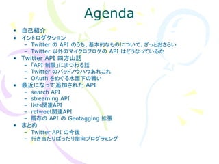 Agenda
• 自己紹介
• イントロダクション
  – Twitter の API のうち、基本的なものについて、ざっとおさらい
  – Twitter 以外のマイクロブログの API はどうなっているか
• Twitter API 四方山話
  – 「API 制限」にまつわる話
  – Twitter のバッドノウハウあれこれ
  – OAuth をめぐる水面下の戦い
• 最近になって追加された API
  –   search API
  –   streaming API
  –   lists関連API
  –   retweet関連API
  –   既存の API の Geotagging 拡張
• まとめ
  – Twitter API の今後
  – 行き当たりばったり指向プログラミング
 