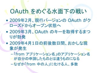 OAuth をめぐる水面下の戦い
• 2009年2月、現行バージョンの OAuth がク
  ローズドからオープン状態へ
• 2009年3月、OAuth のキーを取得するまつ
  りが勃発
• 2009年4月1日の前後数日間、おかしな現
  象が発生
 – 「from アプリケーション名」のアプリケーション名
   が自分の申請したものとは違うものになる
 – なぜか「from 中の人」に化ける人、多数
 