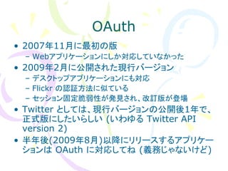 OAuth
• 2007年11月に最初の版
 – Webアプリケーションにしか対応していなかった
• 2009年2月に公開された現行バージョン
 – デスクトップアプリケーションにも対応
 – Flickr の認証方法に似ている
 – セッション固定脆弱性が発見され、改訂版が登場
• Twitter としては、現行バージョンの公開後1年で、
  正式版にしたいらしい (いわゆる Twitter API
  version 2)
• 半年後(2009年8月)以降にリリースするアプリケー
  ションは OAuth に対応してね (義務じゃないけど)
 