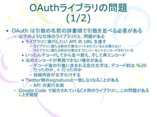 OAuthライブラリの問題
            (1/2)
• OAuth は引数の名前の辞書順で引数を並べる必要がある
 – 以下のような仕様のライブラリだと、問題がある
    • ライブラリに実行したい API の URL を渡す
      – ライブラリに渡たる前の引数はソートされているとは限らない
      – ライブラリに渡たる前の引数はすでにパーセントエンコードされている
    • いったんデコードしてから並べ替え。そして再エンコード
    • 元のエンコードが再現できない場合がある
       – デコード後の引数に含まれる空白文字は、デコード前は %20
         だったのか、+ だったのか
       – 投稿内容が文字化けする
    • Twitter側のsignatureと一致しなくなることがある
       – API の実行失敗
 – Google Code で紹介されているC#用のライブラリに、この問題がある
   ことを確認
 
