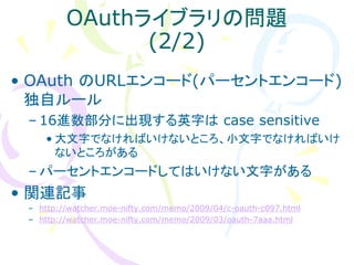 OAuthライブラリの問題
               (2/2)
• OAuth のURLエンコード(パーセントエンコード)
  独自ルール
 – 16進数部分に出現する英字は case sensitive
    • 大文字でなければいけないところ、小文字でなければいけ
      ないところがある
 – パーセントエンコードしてはいけない文字がある
• 関連記事
 – http://watcher.moe-nifty.com/memo/2009/04/c-oauth-c097.html
 – http://watcher.moe-nifty.com/memo/2009/03/oauth-7aaa.html
 