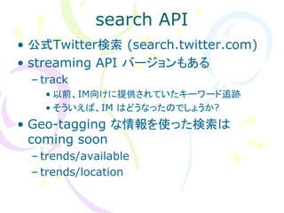 search API
• 公式Twitter検索 (search.twitter.com)
• streaming API バージョンもある
  – track
    • 以前、IM向けに提供されていたキーワード追跡
    • そういえば、IM はどうなったのでしょうか?
• Geo-tagging な情報を使った検索は
  coming soon
  – trends/available
  – trends/location
 