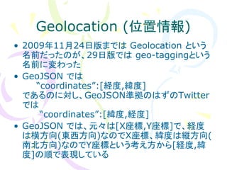 Geolocation (位置情報)
• 2009年11月24日版までは Geolocation という
  名前だったのが、29日版では geo-taggingという
  名前に変わった
• GeoJSON では
     “coordinates”:[経度,緯度]
  であるのに対し、GeoJSON準拠のはずのTwitter
  では
      “coordinates”:[緯度,経度]
• GeoJSON では、元々は[X座標,Y座標]で、経度
  は横方向(東西方向)なのでX座標、緯度は縦方向(
  南北方向)なのでY座標という考え方から[経度,緯
  度]の順で表現している
 