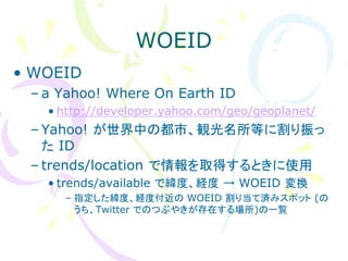 WOEID
• WOEID
 – a Yahoo! Where On Earth ID
   • http://developer.yahoo.com/geo/geoplanet/
 – Yahoo! が世界中の都市、観光名所等に割り振っ
   た ID
 – trends/location で情報を取得するときに使用
   • trends/available で緯度、経度 → WOEID 変換
     – 指定した緯度、経度付近の WOEID 割り当て済みスポット (の
       うち、Twitter でのつぶやきが存在する場所)の一覧
 