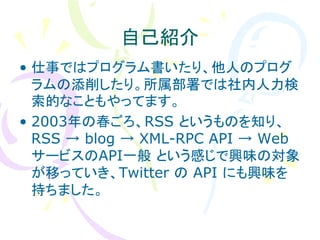 自己紹介
• 仕事ではプログラム書いたり、他人のプログ
  ラムの添削したり。所属部署では社内人力検
  索的なこともやってます。
• 2003年の春ごろ、RSS というものを知り、
  RSS → blog → XML-RPC API → Web
  サービスのAPI一般 という感じで興味の対象
  が移っていき、Twitter の API にも興味を
  持ちました。
 