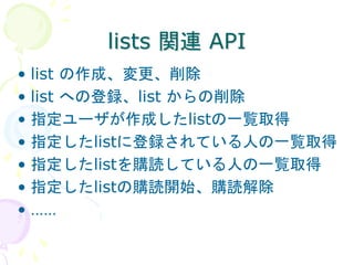 lists 関連 API
• list の作成、変更、削除
• list への登録、list からの削除
• 指定ユーザが作成したlistの一覧取得
• 指定したlistに登録されている人の一覧取得
• 指定したlistを購読している人の一覧取得
• 指定したlistの購読開始、購読解除
• ……
 