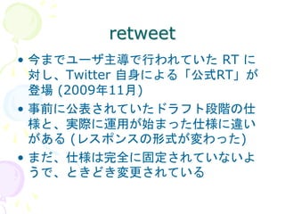 retweet
• 今までユーザ主導で行われていた RT に
  対し、Twitter 自身による「公式RT」が
  登場 (2009年11月)
• 事前に公表されていたドラフト段階の仕
  様と、実際に運用が始まった仕様に違い
  がある (レスポンスの形式が変わった)
• まだ、仕様は完全に固定されていないよ
  うで、ときどき変更されている
 