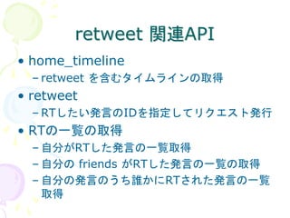 retweet 関連API
• home_timeline
  – retweet を含むタイムラインの取得
• retweet
  – RTしたい発言のIDを指定してリクエスト発行
• RTの一覧の取得
  – 自分がRTした発言の一覧取得
  – 自分の friends がRTした発言の一覧の取得
  – 自分の発言のうち誰かにRTされた発言の一覧
    取得
 