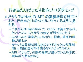 行き当たりばったり指向プログラミング
• どうも Twitter の API の実装状況を見てい
  ると、行き当たりばったりにやってるように見
  える
 – これからは mention だ、reply は廃止するね、
   といいつつ、しっかり reply が残っていたり
 – GeoJSON 準拠といいながら、経度、緯度の順
   番が逆とか
 – サーバの負荷状況に応じてアドホックに各種制
   限(上限値)を何の予告もなくいじってみたり
 – API によって、引数の名前が違っていたり(同じ
   意味の引数なのに)
 