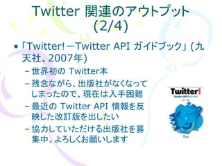 Twitter 関連のアウトプット
            (2/4)
• 「Twitter!－Twitter API ガイドブック」 (九
  天社、2007年)
 – 世界初の Twitter本
 – 残念ながら、出版社がなくなって
   しまったので、現在は入手困難
 – 最近の Twitter API 情報を反
   映した改訂版を出したい
 – 協力していただける出版社を募
   集中。よろしくお願いします
 