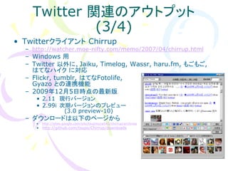 Twitter 関連のアウトプット
             (3/4)
• Twitterクライアント Chirrup
  – http://watcher.moe-nifty.com/memo/2007/04/chirrup.html
  – Windows 用
  – Twitter 以外に、Jaiku, Timelog, Wassr, haru.fm, もごもご,
    はてなハイク に対応
  – Flickr, tumblr, はてなFotolife,
    Gyazo との連携機能
  – 2009年12月5日時点の最新版
     • 2.11 現行バージョン
     • 2.99i 次期バージョンのプレビュー
              (3.0 preview-10)
  – ダウンロードは以下のページから
     •   http://sites.google.com/site/tsujimura543/chirrup/archives
     • http://github.com/tsupo/Chirrup/downloads
 