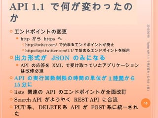 API 1.1 で何が変わったの
か
 エンドポイントの変更
 http から https へ
 http://twiter.com/ で始まるエンドポイントが廃止
 https://api.twitter.com/1.1/ で始まるエンドポイントを採用
 出力形式が JSON のみになる
 API の応答を XML で受け取っていたアプリケーション
は改修必須
 API の実行回数制限の時間の単位が 1 時間から
15 分に
 lists 関連の API のエンドポイントが全面改訂
 Search API がようやく REST API に合流
 PUT 系、 DELETE 系 API が POST 系に統一され
た
2013/05/18
10
TwitterAPI1.1で何が変わったのか(仮)
 