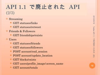 API 1.1 で廃止された API
(1/3)
 Timelines
 GET statuses/public_timeline
 GET statuses/friends_timeline
 GET statuses/retweeted_by_me
 GET statuses/retweeted_to_me
 GET statuses/retweeted_to_user
 GET statuses/retweeted_by_user
 Tweets
 GET statuses/:id/retweeted_by
 GET statuses/:id/retweeted_by/ids
2013/05/18
12
TwitterAPI1.1で何が変わったのか(仮)
 