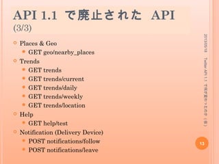 API 1.1 で廃止された API
(2/3)
 Streaming
 GET statuses/links
 GET statuses/retweet
 Friends & Followers
 GET friendships/exists
 Users
 GET statuses/friends
 GET statuses/followers
 POST account/end_session
 POST account/update_location
 GET blocks/exists
 GET users/profile_image/:screen_name
 GET account/totals
2013/05/18
13
TwitterAPI1.1で何が変わったのか(仮)
 