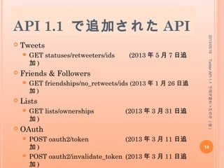 API 1.1 で廃止された API
(3/3)
 Places & Geo
 GET geo/nearby_places
 Trends
 GET trends
 GET trends/current
 GET trends/daily
 GET trends/weekly
 GET trends/location
 Help
 GET help/test
 Notification (Delivery Device)
 POST notifications/follow
 POST notifications/leave
2013/05/18
14
TwitterAPI1.1で何が変わったのか(仮)
 