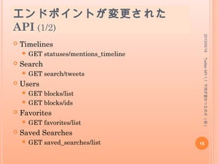 API 1.1 で追加された API
 Tweets
 GET statuses/retweeters/ids (2013 年 5 月 7 日追
加 )
 Friends & Followers
 GET friendships/no_retweets/ids (2013 年 1 月 26 日追
加 )
 Lists
 GET lists/ownerships (2013 年 3 月 31 日追
加 )
 OAuth
 POST oauth2/token (2013 年 3 月 11 日追
加 )
 POST oauth2/invalidate_token (2013 年 3 月 11 日追
加 )
2013/05/18
15
TwitterAPI1.1で何が変わったのか(仮)
 