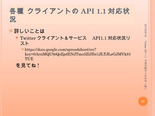 エンドポイントが変更された
API (2/2)
 Trends
 GET trends/place
 Help
 GET application/rate_limit_status
 Lists
 全部 !!
 例
 POST :user/lists → POST lists/create
 POST :user/lists/:list_id → POST lists/update
 GET :user/lists → GET lists/list
 GET :user/lists/:list_id → GET lists/show
 DELETE :user/lists/:list_id → POST lists/destroy
2013/05/18
17
TwitterAPI1.1で何が変わったのか(仮)
 