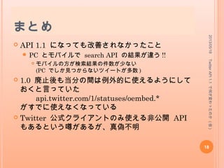 各種 クライアントの API 1.1 対
応状況
 詳しいことは
 Twitter クライアント＆サービス　 API1.1 対応状況リ
スト
 https://docs.google.com/spreadsheet/ccc?
key=0ArnMQU9tQoZpdENJTmo5ZlJIbi1JLTJLeGJMVk81
TUE
を見てね !
2013/05/18
18
TwitterAPI1.1で何が変わったのか(仮)
 