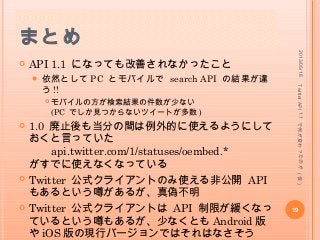 まとめ
 API 1.1 になっても改善されなかったこと
 依然として PC とモバイルで search API の結果が違
う !!
 モバイルの方が検索結果の件数が少ない
(PC でしか見つからないツイートが多数 )
 1.0 廃止後も当分の間は例外的に使えるようにして
おくと言っていた
api.twitter.com/1/statuses/oembed.*
がすでに使えなくなっている
 Twitter 公式クライアントのみ使える非公開 API
もあるという噂があるが、真偽不明
 Twitter 公式クライアントは API 制限が緩くなっ
ているという噂もあるが、少なくとも Android 版
や iOS 版の現行バージョンではそれはなさそう
2013/05/18
19
TwitterAPI1.1で何が変わったのか(仮)
 